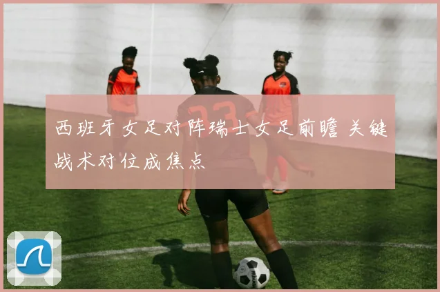 西班牙女足对阵瑞士女足前瞻 关键战术对位成焦点