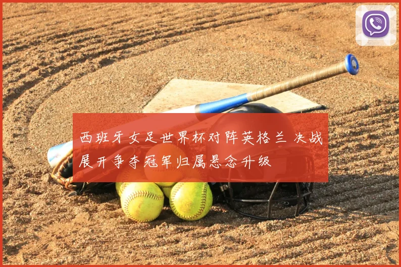 西班牙女足世界杯对阵英格兰 决战展开争夺冠军归属悬念升级