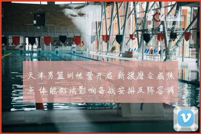 天津男篮训练营开启 新援磨合成焦点 体能测试影响备战安排及阵容调整计划