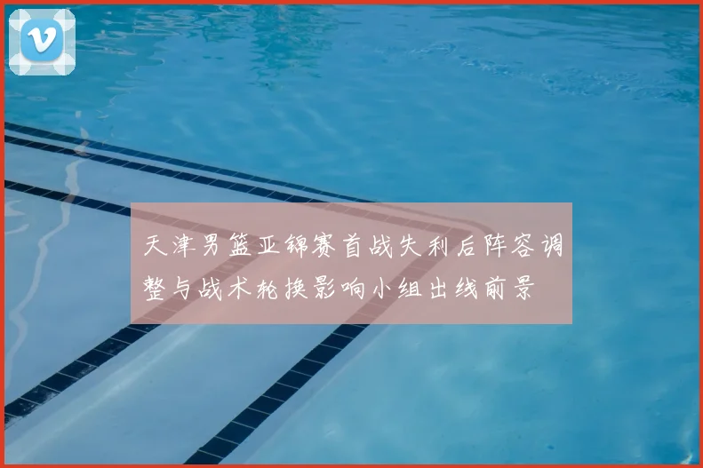 天津男篮亚锦赛首战失利后阵容调整与战术轮换影响小组出线前景