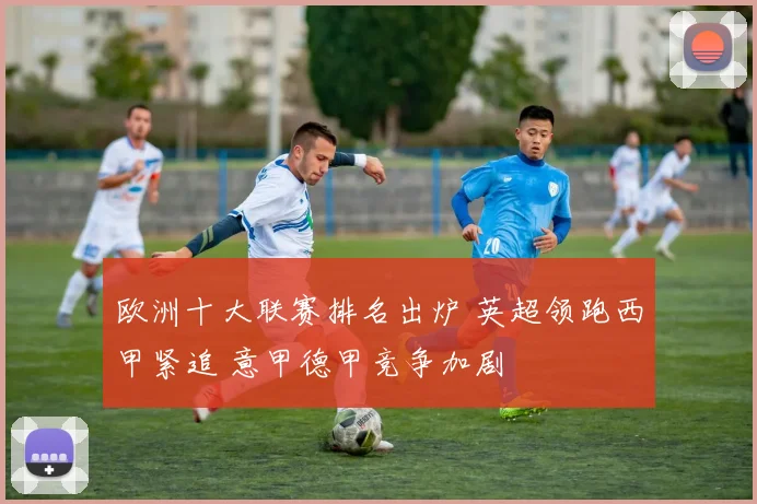欧洲十大联赛排名出炉 英超领跑西甲紧追 意甲德甲竞争加剧
