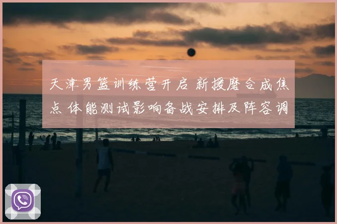 天津男篮训练营开启 新援磨合成焦点 体能测试影响备战安排及阵容调整计划