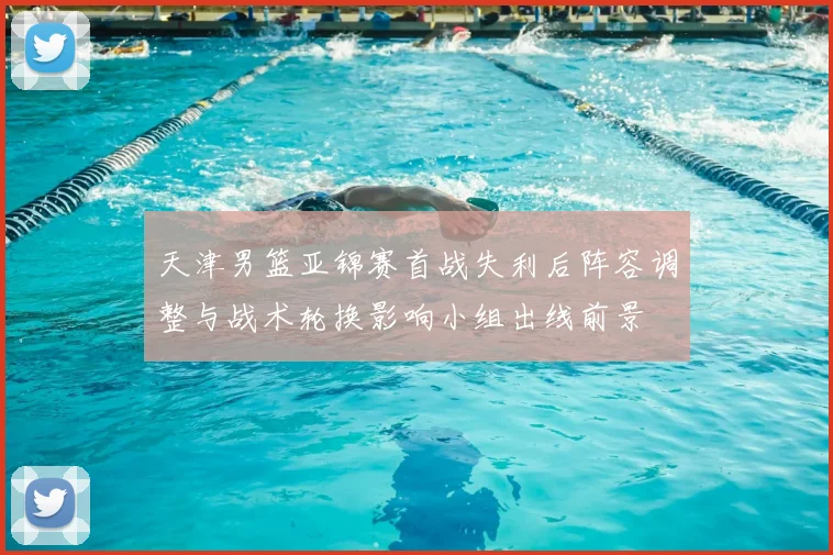 天津男篮亚锦赛首战失利后阵容调整与战术轮换影响小组出线前景