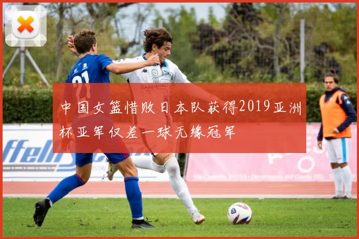 中国女篮惜败日本队获得2019亚洲杯亚军仅差一球无缘冠军