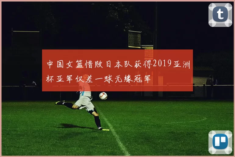 中国女篮惜败日本队获得2019亚洲杯亚军仅差一球无缘冠军