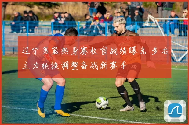 辽宁男篮热身赛收官战绩曝光 多名主力轮换调整备战新赛季