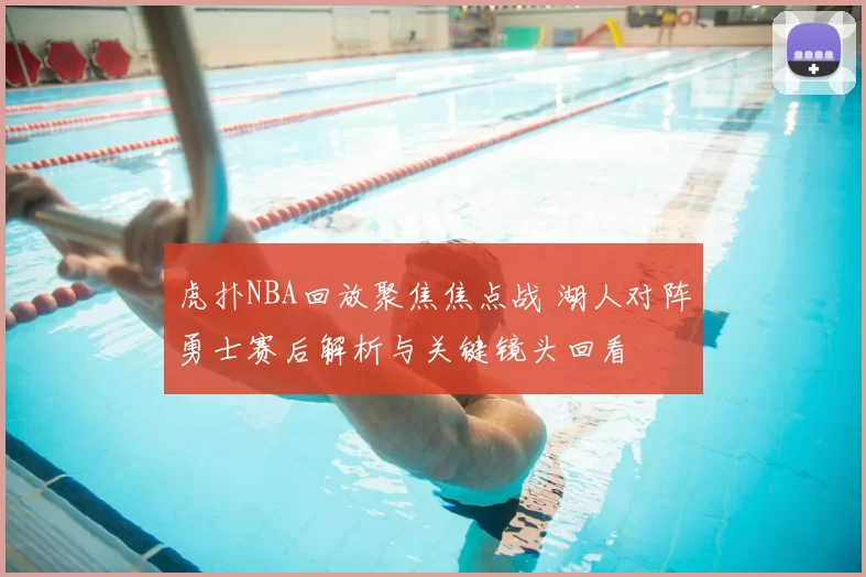 虎扑NBA回放聚焦焦点战 湖人对阵勇士赛后解析与关键镜头回看