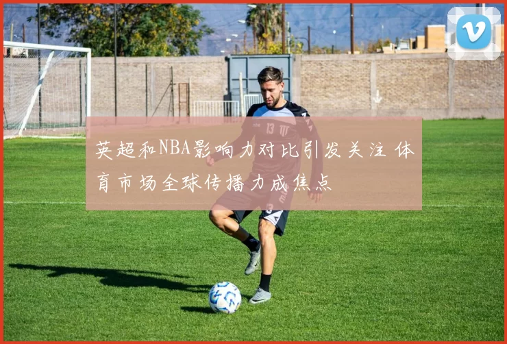 英超和NBA影响力对比引发关注 体育市场全球传播力成焦点