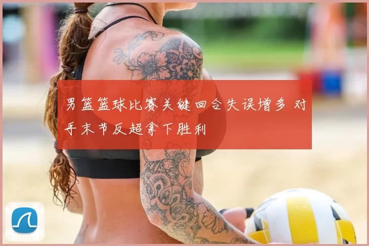 男篮篮球比赛关键回合失误增多 对手末节反超拿下胜利