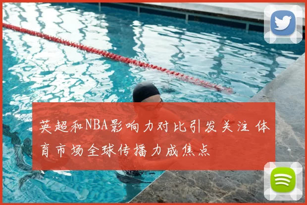 英超和NBA影响力对比引发关注 体育市场全球传播力成焦点