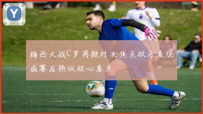 梅西大战C罗再掀对决焦点双方表现成赛后热议核心看点