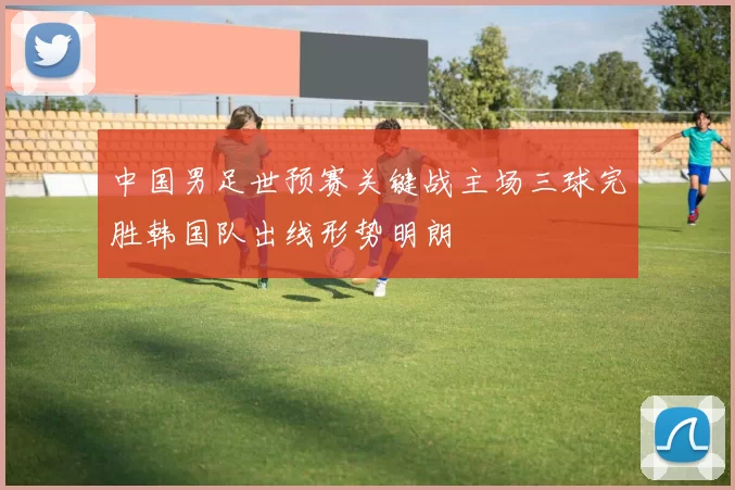 中国男足世预赛关键战主场三球完胜韩国队出线形势明朗