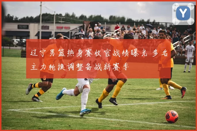 辽宁男篮热身赛收官战绩曝光 多名主力轮换调整备战新赛季