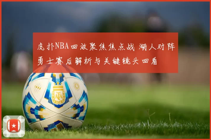 虎扑NBA回放聚焦焦点战 湖人对阵勇士赛后解析与关键镜头回看