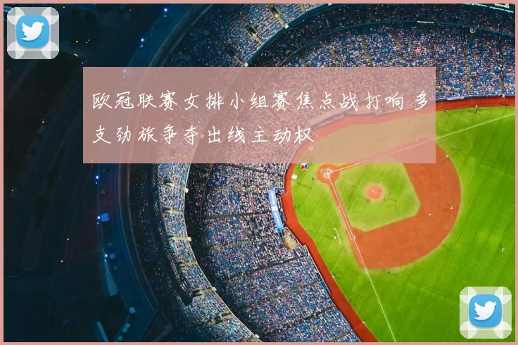 欧冠联赛女排小组赛焦点战打响 多支劲旅争夺出线主动权