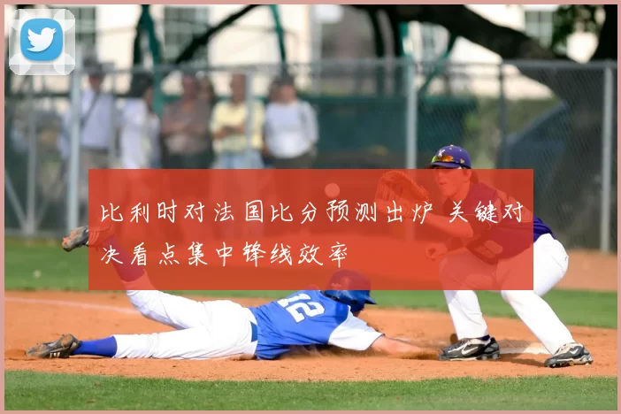 比利时对法国比分预测出炉 关键对决看点集中锋线效率