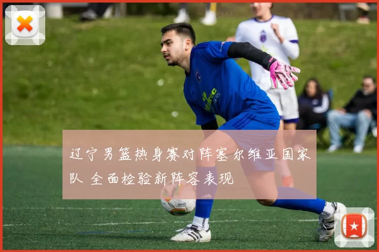 辽宁男篮热身赛对阵塞尔维亚国家队 全面检验新阵容表现