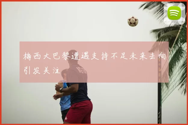 梅西大巴黎遭遇支持不足未来去向引发关注
