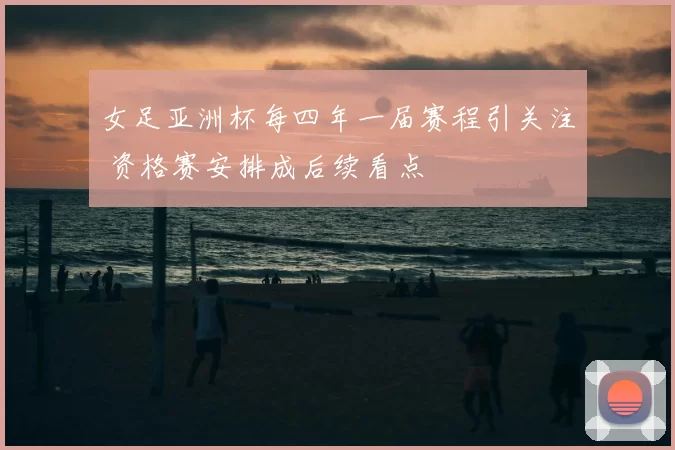 女足亚洲杯每四年一届赛程引关注 资格赛安排成后续看点