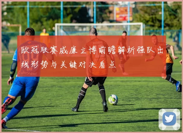 欧冠联赛威廉立博前瞻解析强队出线形势与关键对决看点