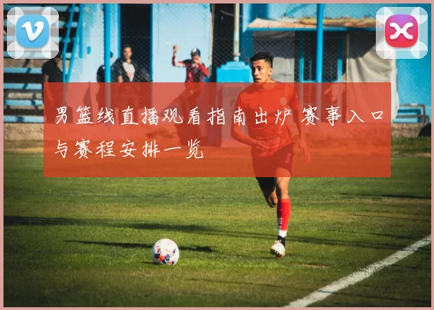 男篮线直播观看指南出炉 赛事入口与赛程安排一览