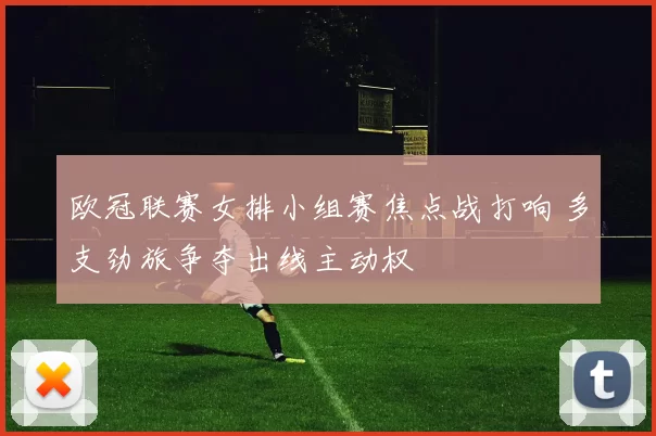 欧冠联赛女排小组赛焦点战打响 多支劲旅争夺出线主动权