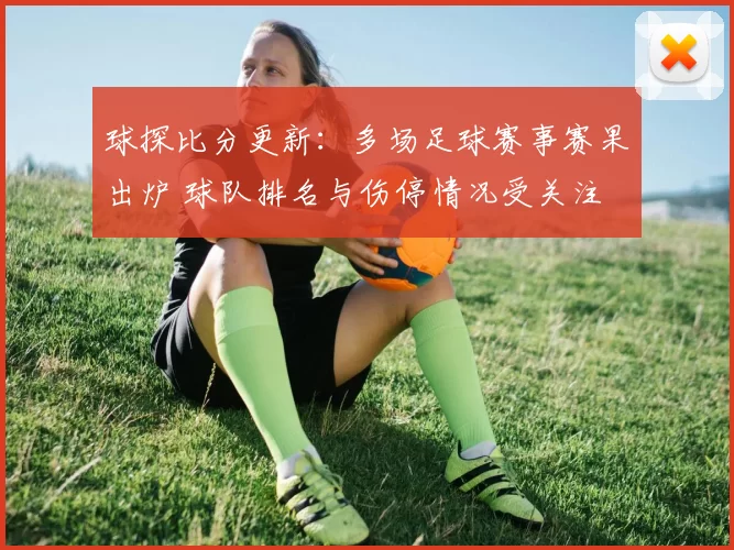 球探比分更新：多场足球赛事赛果出炉 球队排名与伤停情况受关注