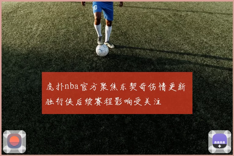 虎扑nba官方聚焦东契奇伤情更新 独行侠后续赛程影响受关注