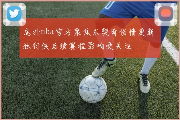 虎扑nba官方聚焦东契奇伤情更新 独行侠后续赛程影响受关注