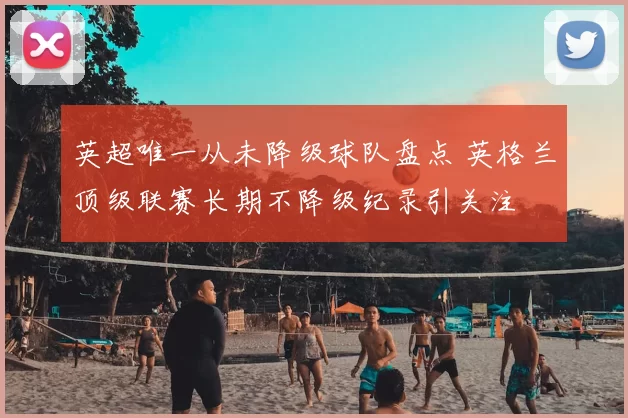 英超唯一从未降级球队盘点 英格兰顶级联赛长期不降级纪录引关注