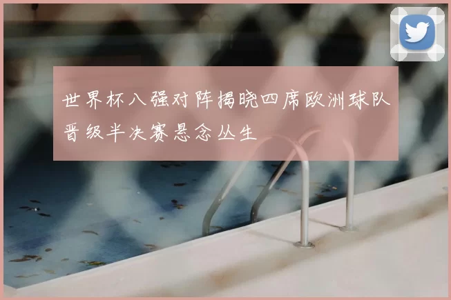 世界杯八强对阵揭晓四席欧洲球队晋级半决赛悬念丛生