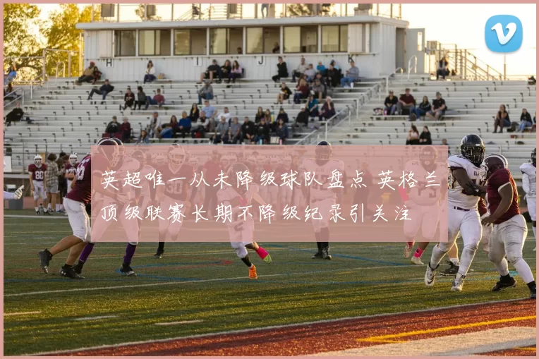 英超唯一从未降级球队盘点 英格兰顶级联赛长期不降级纪录引关注