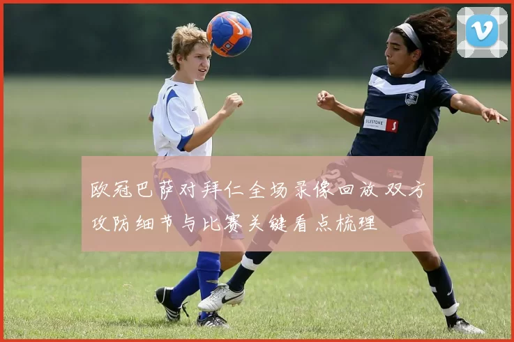 欧冠巴萨对拜仁全场录像回放 双方攻防细节与比赛关键看点梳理