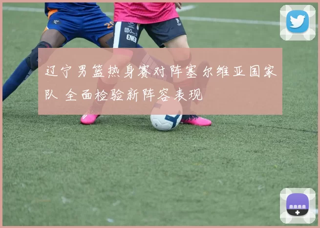 辽宁男篮热身赛对阵塞尔维亚国家队 全面检验新阵容表现